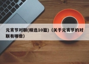 元宵节对联(精选10篇)（关于元宵节的对联有哪些）
