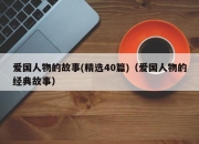 爱国人物的故事(精选40篇)（爱国人物的经典故事）