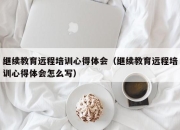 继续教育远程培训心得体会（继续教育远程培训心得体会怎么写）