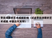 李白诗歌的艺术成就影响（试述李白诗歌的艺术成就 中国古代文学）