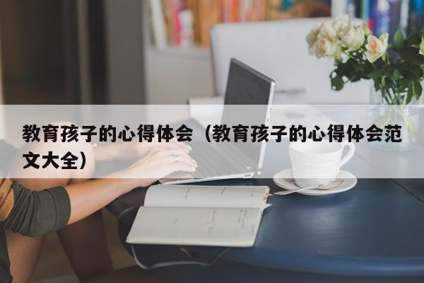 教育孩子的心得体会（教育孩子的心得体会范文大全）