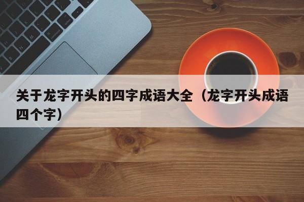 关于龙字开头的四字成语大全（龙字开头成语四个字）