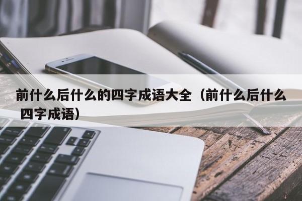 前什么后什么的四字成语大全（前什么后什么 四字成语）