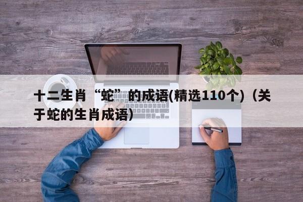 十二生肖“蛇”的成语(精选110个)（关于蛇的生肖成语）