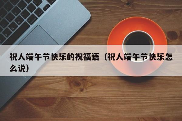 祝人端午节快乐的祝福语（祝人端午节快乐怎么说）