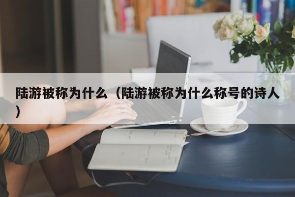 陆游被称为什么（陆游被称为什么称号的诗人）