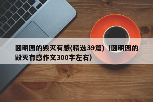 圆明园的毁灭有感(精选39篇)（圆明园的毁灭有感作文300字左右）