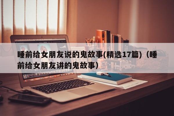睡前给女朋友说的鬼故事(精选17篇)（睡前给女朋友讲的鬼故事）
