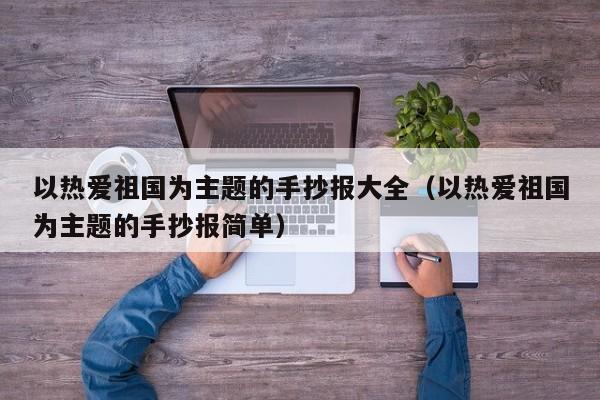 以热爱祖国为主题的手抄报大全（以热爱祖国为主题的手抄报简单）