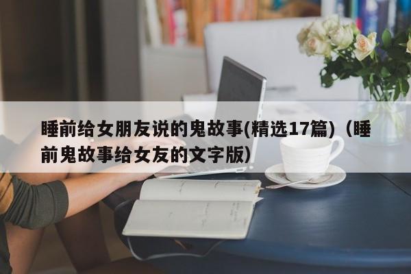 睡前给女朋友说的鬼故事(精选17篇)（睡前鬼故事给女友的文字版）