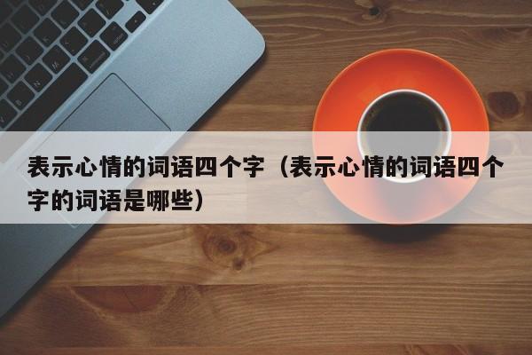 表示心情的词语四个字（表示心情的词语四个字的词语是哪些）