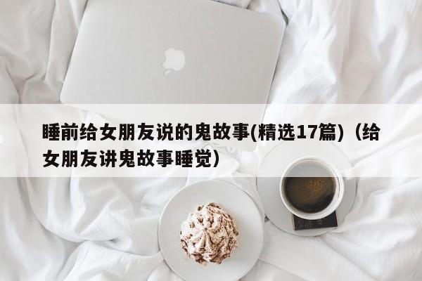 睡前给女朋友说的鬼故事(精选17篇)（给女朋友讲鬼故事睡觉）